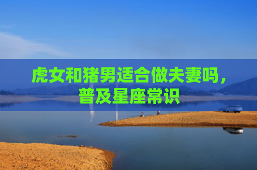 虎女和猪男适合做夫妻吗，普及星座常识