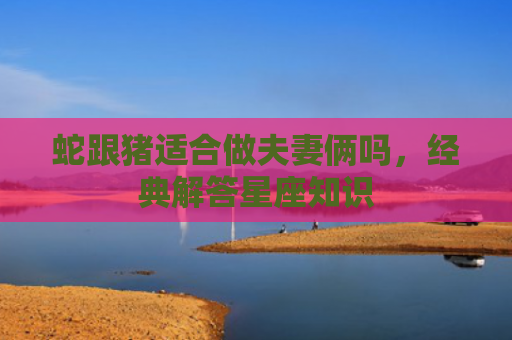 蛇跟猪适合做夫妻俩吗，经典解答星座知识