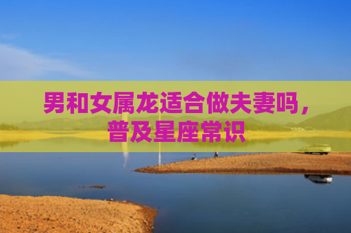 男和女属龙适合做夫妻吗，普及星座常识