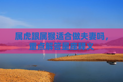 属虎跟属猴适合做夫妻吗，重点解答星座释义