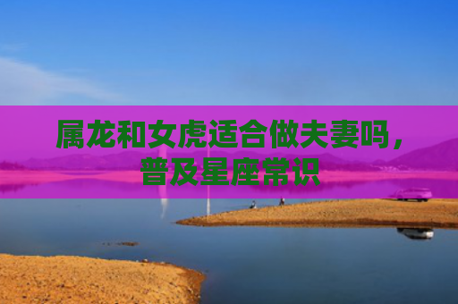 属龙和女虎适合做夫妻吗，普及星座常识