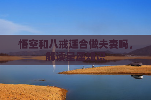 悟空和八戒适合做夫妻吗，解读星座知识