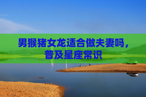 男猴猪女龙适合做夫妻吗，普及星座常识