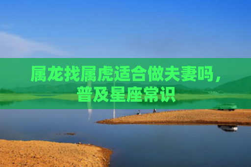 属龙找属虎适合做夫妻吗，普及星座常识