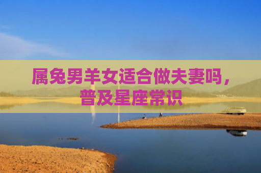 属兔男羊女适合做夫妻吗，普及星座常识
