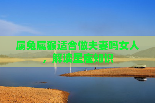 属兔属猴适合做夫妻吗女人，解读星座知识