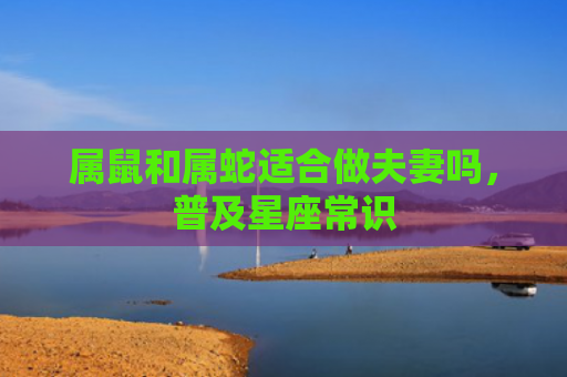 属鼠和属蛇适合做夫妻吗，普及星座常识
