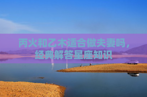 丙火和乙木适合做夫妻吗，经典解答星座知识