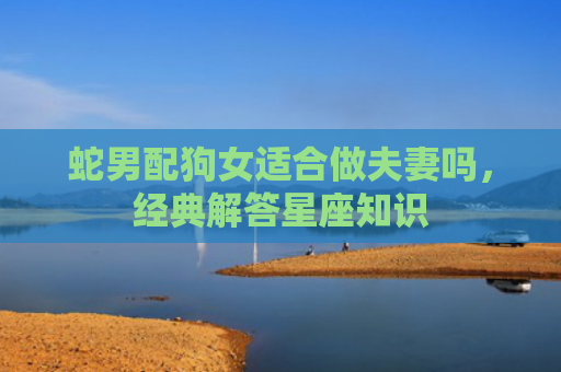 蛇男配狗女适合做夫妻吗，经典解答星座知识