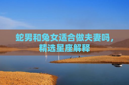 蛇男和兔女适合做夫妻吗，精选星座解释
