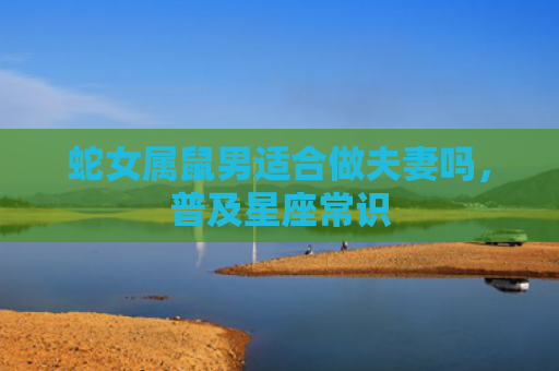 蛇女属鼠男适合做夫妻吗，普及星座常识