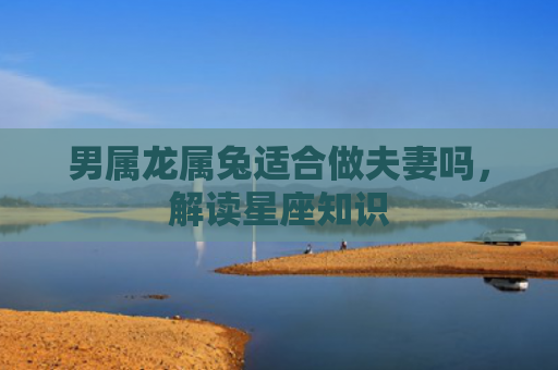 男属龙属兔适合做夫妻吗，解读星座知识