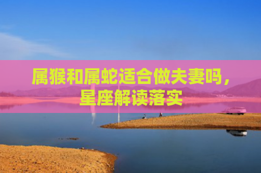 属猴和属蛇适合做夫妻吗，星座解读落实