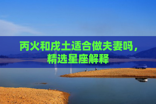丙火和戌土适合做夫妻吗，精选星座解释