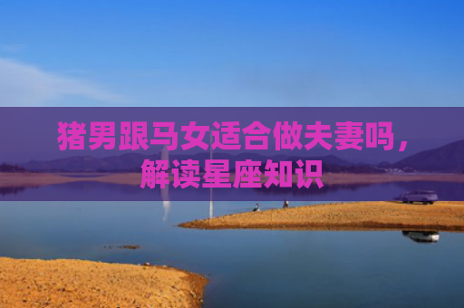 猪男跟马女适合做夫妻吗，解读星座知识