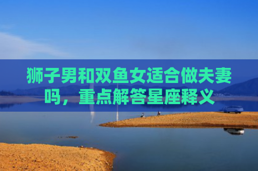 狮子男和双鱼女适合做夫妻吗，重点解答星座释义
