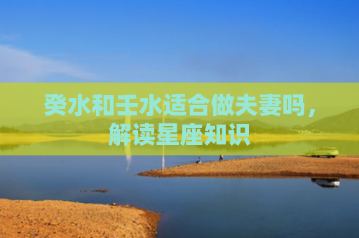 癸水和壬水适合做夫妻吗，解读星座知识