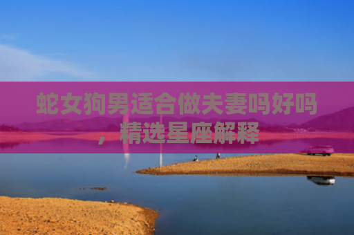 蛇女狗男适合做夫妻吗好吗，精选星座解释