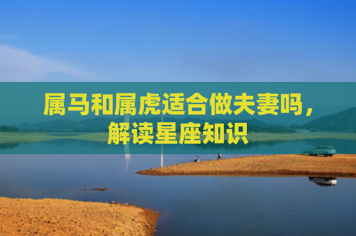 属马和属虎适合做夫妻吗，解读星座知识