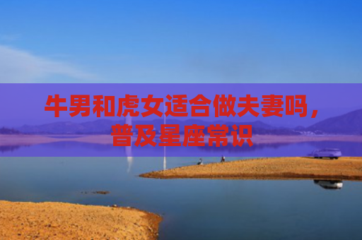 牛男和虎女适合做夫妻吗，普及星座常识
