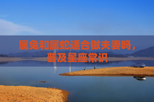 属兔和属蛇适合做夫妻吗，普及星座常识