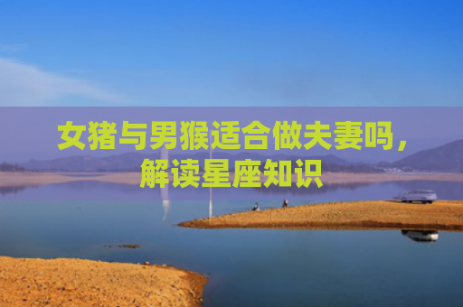 女猪与男猴适合做夫妻吗，解读星座知识