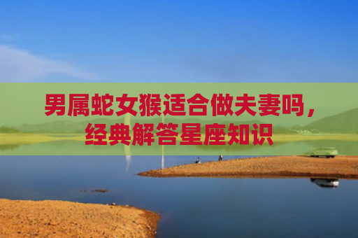 男属蛇女猴适合做夫妻吗，经典解答星座知识