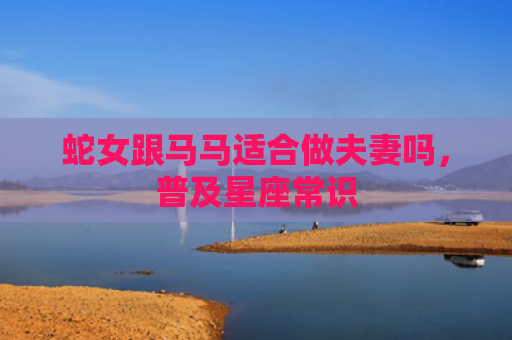 蛇女跟马马适合做夫妻吗，普及星座常识