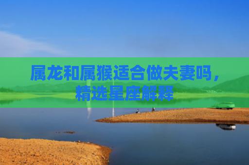 属龙和属猴适合做夫妻吗，精选星座解释
