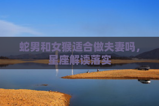 蛇男和女猴适合做夫妻吗，星座解读落实