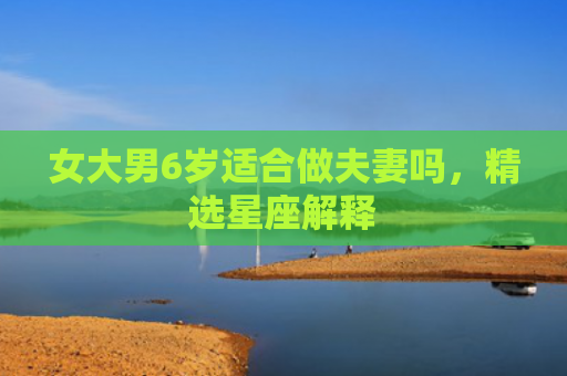 女大男6岁适合做夫妻吗，精选星座解释