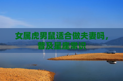 女属虎男鼠适合做夫妻吗，普及星座常识
