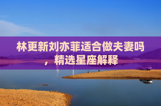 林更新刘亦菲适合做夫妻吗，精选星座解释