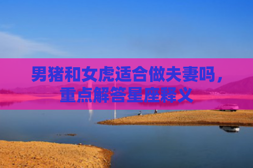 男猪和女虎适合做夫妻吗，重点解答星座释义