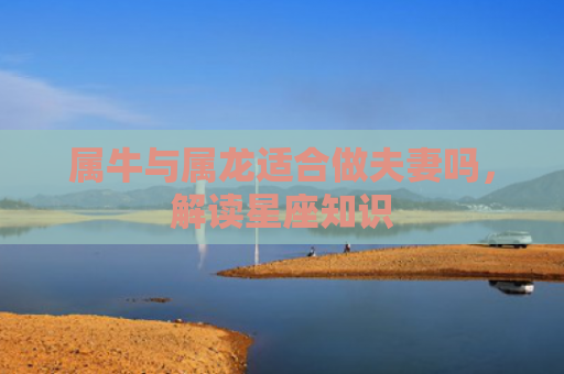 属牛与属龙适合做夫妻吗，解读星座知识