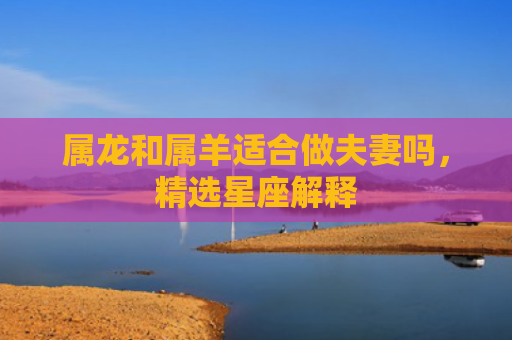 属龙和属羊适合做夫妻吗，精选星座解释