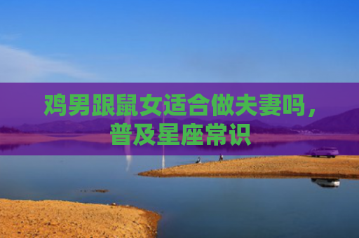 鸡男跟鼠女适合做夫妻吗，普及星座常识