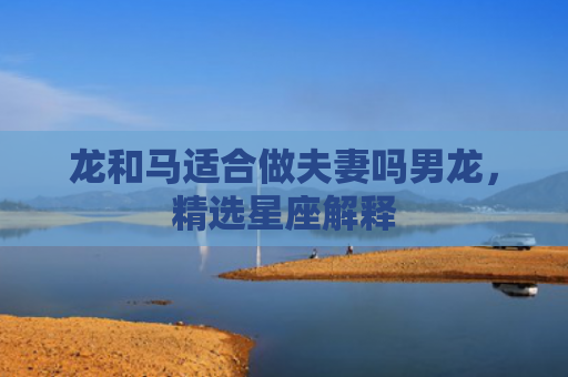 龙和马适合做夫妻吗男龙，精选星座解释