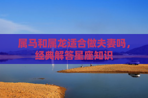 属马和属龙适合做夫妻吗，经典解答星座知识