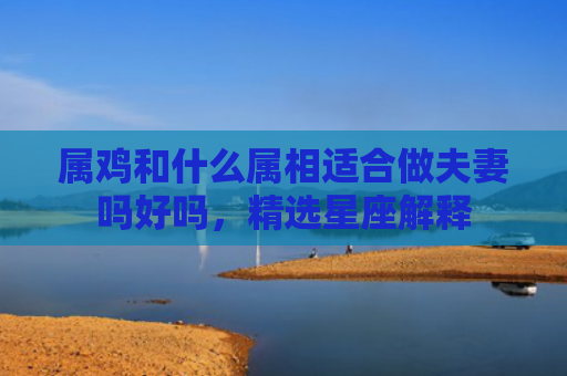 属鸡和什么属相适合做夫妻吗好吗，精选星座解释