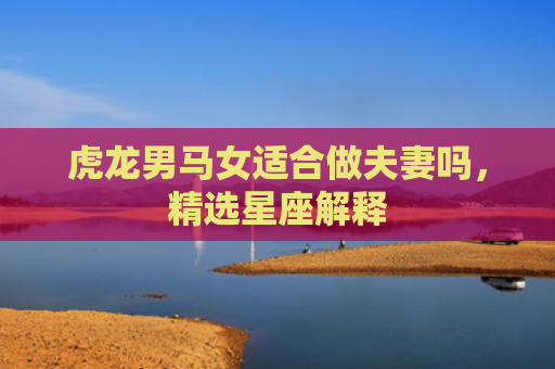 虎龙男马女适合做夫妻吗，精选星座解释