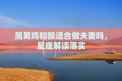 属男鸡和猴适合做夫妻吗，星座解读落实