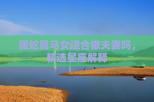 属蛇属马女适合做夫妻吗，精选星座解释