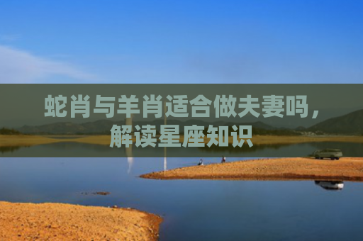 蛇肖与羊肖适合做夫妻吗，解读星座知识