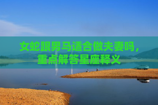 女蛇跟男马适合做夫妻吗，重点解答星座释义