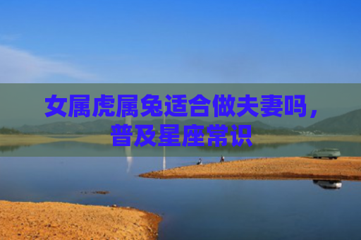 女属虎属兔适合做夫妻吗，普及星座常识