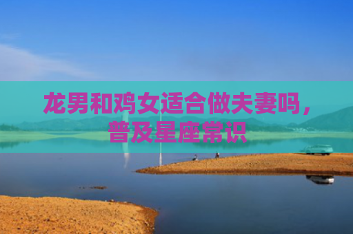 龙男和鸡女适合做夫妻吗，普及星座常识
