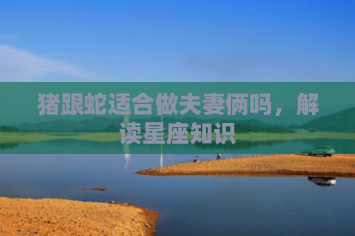 猪跟蛇适合做夫妻俩吗，解读星座知识