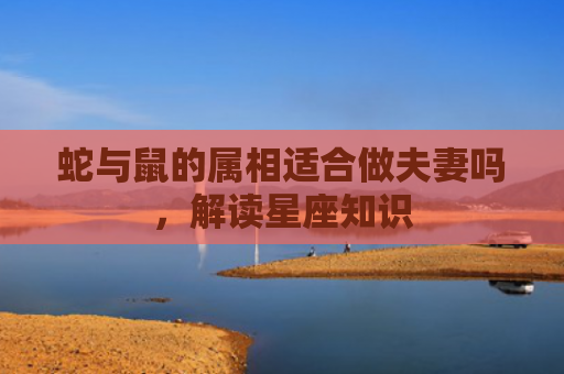 蛇与鼠的属相适合做夫妻吗，解读星座知识