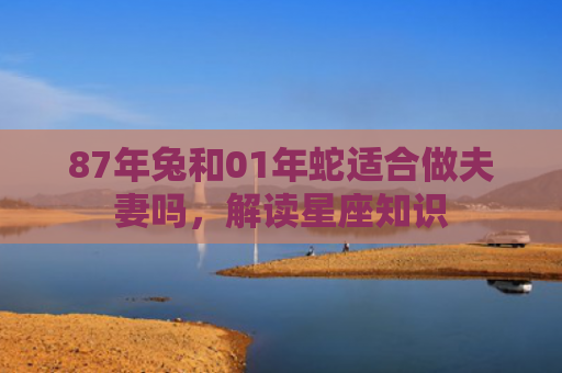 87年兔和01年蛇适合做夫妻吗，解读星座知识